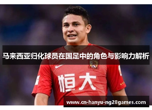 马来西亚归化球员在国足中的角色与影响力解析