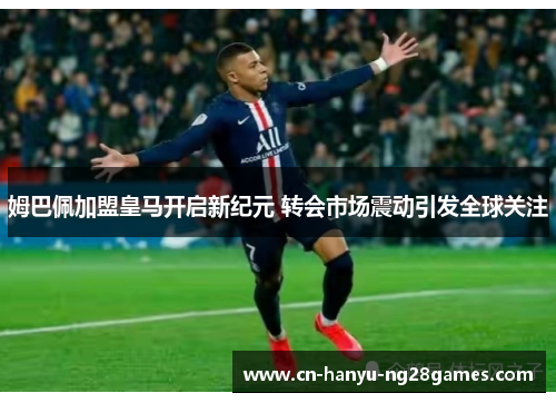 姆巴佩加盟皇马开启新纪元 转会市场震动引发全球关注
