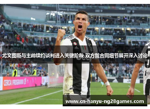 尤文图斯与主帅续约谈判进入关键阶段 双方就合同细节展开深入讨论