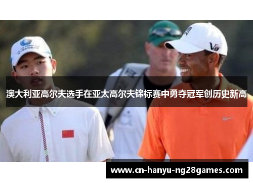 澳大利亚高尔夫选手在亚太高尔夫锦标赛中勇夺冠军创历史新高