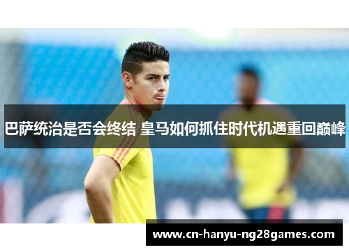 巴萨统治是否会终结 皇马如何抓住时代机遇重回巅峰