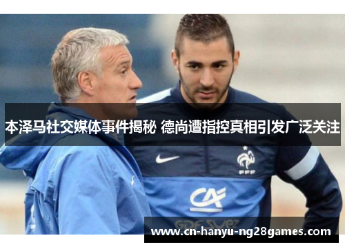 本泽马社交媒体事件揭秘 德尚遭指控真相引发广泛关注