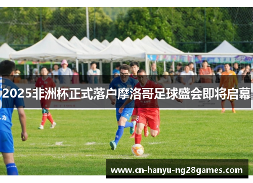 2025非洲杯正式落户摩洛哥足球盛会即将启幕