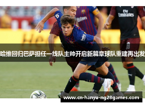 哈维回归巴萨担任一线队主帅开启新篇章球队重建再出发