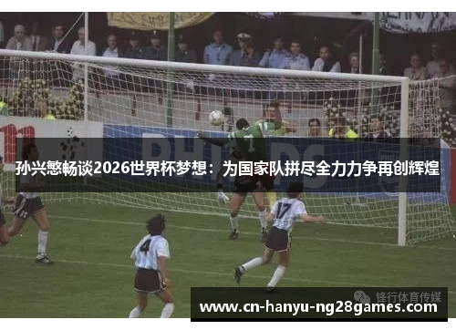 孙兴慜畅谈2026世界杯梦想：为国家队拼尽全力力争再创辉煌